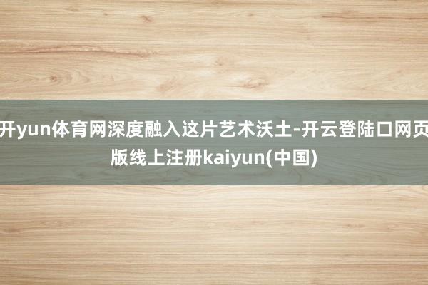 开yun体育网深度融入这片艺术沃土-开云登陆口网页版线上注册kaiyun(中国)