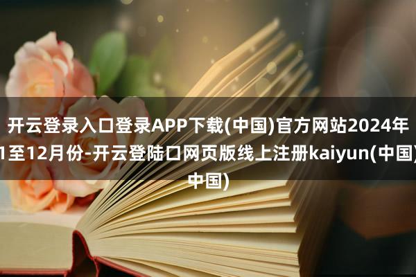 开云登录入口登录APP下载(中国)官方网站2024年1至12月份-开云登陆口网页版线上注册kaiyun(中国)