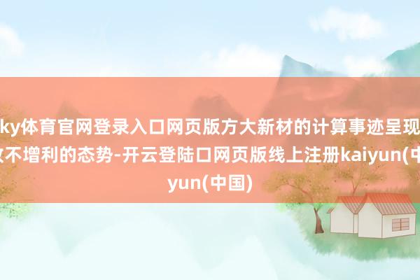ky体育官网登录入口网页版方大新材的计算事迹呈现增收不增利的态势-开云登陆口网页版线上注册kaiyun(中国)