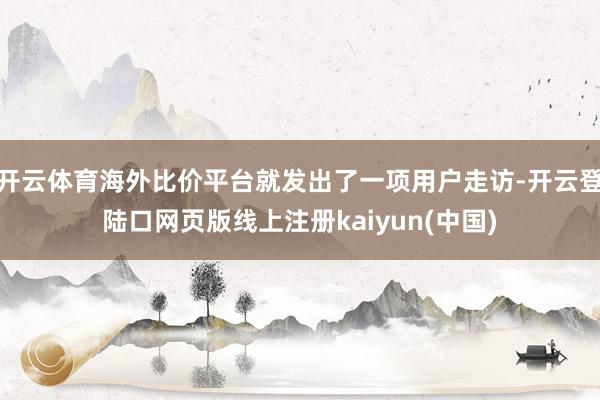 开云体育海外比价平台就发出了一项用户走访-开云登陆口网页版线上注册kaiyun(中国)