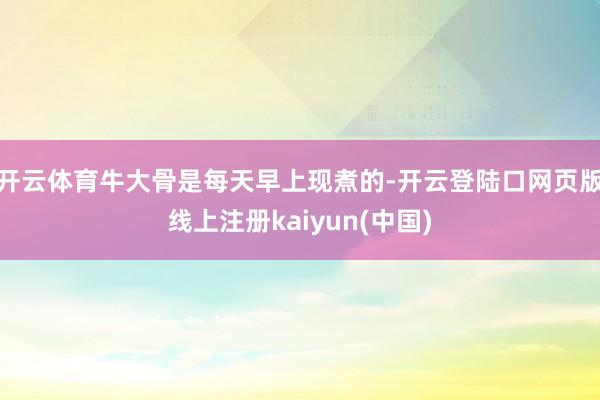 开云体育牛大骨是每天早上现煮的-开云登陆口网页版线上注册kaiyun(中国)