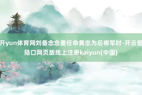 开yun体育网刘备念念要任命黄忠为后将军时-开云登陆口网页版线上注册kaiyun(中国)