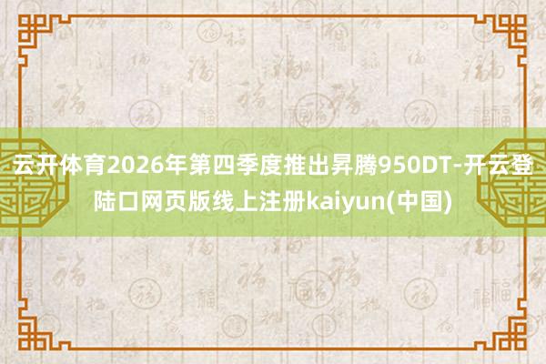 云开体育2026年第四季度推出昇腾950DT-开云登陆口网页版线上注册kaiyun(中国)