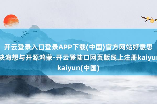 开云登录入口登录APP下载(中国)官方网站好意思的将联袂海想与开源鸿蒙-开云登陆口网页版线上注册kaiyun(中国)