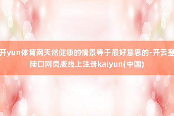 开yun体育网天然健康的情景等于最好意思的-开云登陆口网页版线上注册kaiyun(中国)