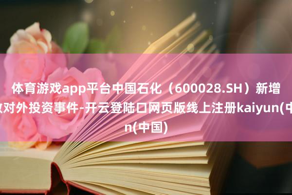 体育游戏app平台中国石化（600028.SH）新增悉数对外投资事件-开云登陆口网页版线上注册kaiyun(中国)