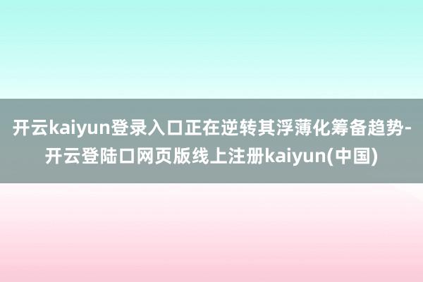 开云kaiyun登录入口正在逆转其浮薄化筹备趋势-开云登陆口网页版线上注册kaiyun(中国)