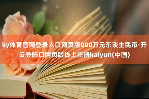 ky体育官网登录入口网页版000万元东谈主民币-开云登陆口网页版线上注册kaiyun(中国)