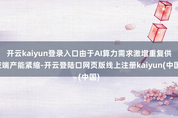 开云kaiyun登录入口由于AI算力需求激增重复供应端产能紧缩-开云登陆口网页版线上注册kaiyun(中国)