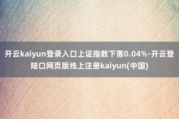开云kaiyun登录入口上证指数下落0.04%-开云登陆口网页版线上注册kaiyun(中国)