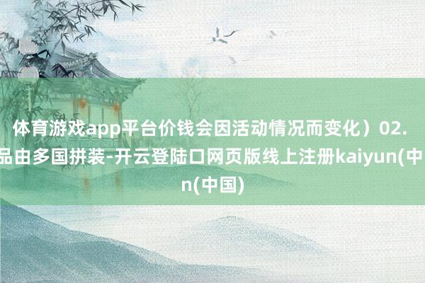 体育游戏app平台价钱会因活动情况而变化）02. 居品由多国拼装-开云登陆口网页版线上注册kaiyun(中国)