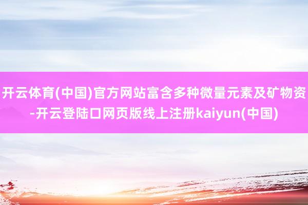 开云体育(中国)官方网站富含多种微量元素及矿物资-开云登陆口网页版线上注册kaiyun(中国)