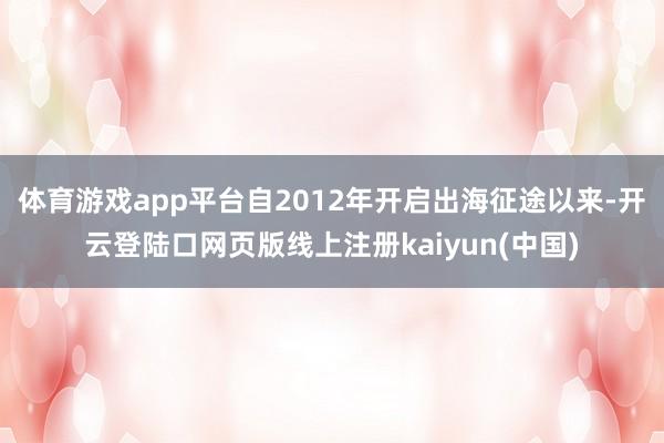 体育游戏app平台自2012年开启出海征途以来-开云登陆口网页版线上注册kaiyun(中国)