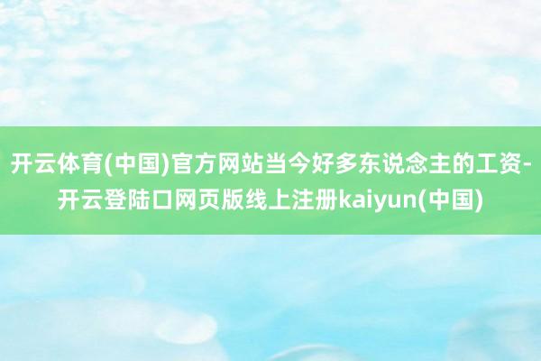 开云体育(中国)官方网站当今好多东说念主的工资-开云登陆口网页版线上注册kaiyun(中国)