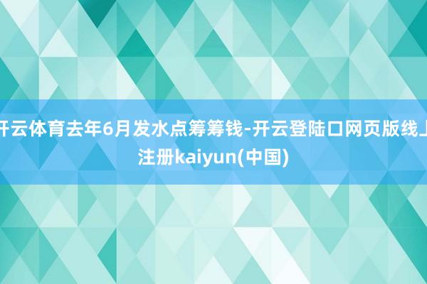 开云体育去年6月发水点筹筹钱-开云登陆口网页版线上注册kaiyun(中国)